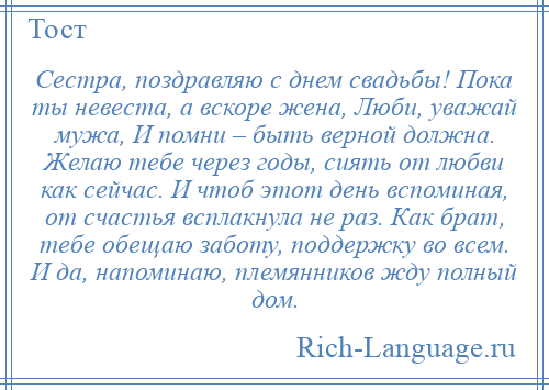 
    Сестра, поздравляю с днем свадьбы! Пока ты невеста, а вскоре жена, Люби, уважай мужа, И помни – быть верной должна. Желаю тебе через годы, сиять от любви как сейчас. И чтоб этот день вспоминая, от счастья всплакнула не раз. Как брат, тебе обещаю заботу, поддержку во всем. И да, напоминаю, племянников жду полный дом.