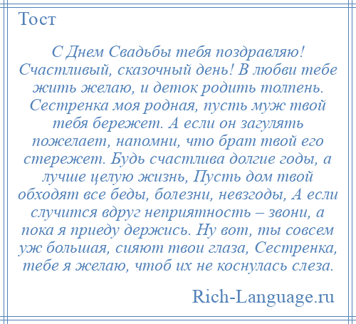 
    С Днем Свадьбы тебя поздравляю! Счастливый, сказочный день! В любви тебе жить желаю, и деток родить толпень. Сестренка моя родная, пусть муж твой тебя бережет. А если он загулять пожелает, напомни, что брат твой его стережет. Будь счастлива долгие годы, а лучше целую жизнь, Пусть дом твой обходят все беды, болезни, невзгоды, А если случится вдруг неприятность – звони, а пока я приеду держись. Ну вот, ты совсем уж большая, сияют твои глаза, Сестренка, тебе я желаю, чтоб их не коснулась слеза.