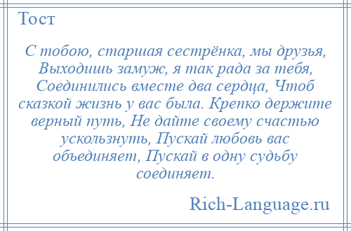 
    С тобою, старшая сестрёнка, мы друзья, Выходишь замуж, я так рада за тебя, Соединились вместе два сердца, Чтоб сказкой жизнь у вас была. Крепко держите верный путь, Не дайте своему счастью ускользнуть, Пускай любовь вас объединяет, Пускай в одну судьбу соединяет.