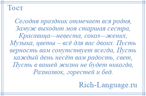 
    Сегодня праздник отмечает вся родня, Замуж выходит моя старшая сестра, Красавица—невеста, сокол—жених, Музыка, цветы – всё для вас двоих. Пусть верность вам сопутствует всегда, Пусть каждый день несёт вам радость, свет, Пусть в вашей жизни не будет никогда, Размолвок, горестей и бед.
