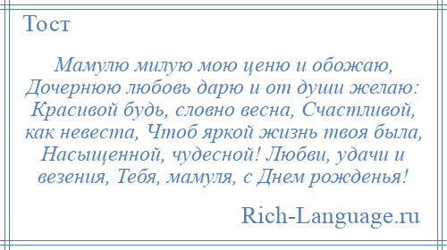 
    Мамулю милую мою ценю и обожаю, Дочернюю любовь дарю и от души желаю: Красивой будь, словно весна, Счастливой, как невеста, Чтоб яркой жизнь твоя была, Насыщенной, чудесной! Любви, удачи и везения, Тебя, мамуля, с Днем рожденья!