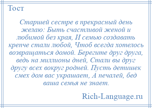 
    Старшей сестре в прекрасный день желаю: Быть счастливой женой и любимой без края, И семью создавать крепче стали любой, Чтоб всегда хотелось возвращаться домой. Берегите друг друга, ведь на миллионы дней, Стали вы друг другу всех вокруг родней. Пусть детишек смех дом вас украшает, А печалей, бед ваша семья не знает.