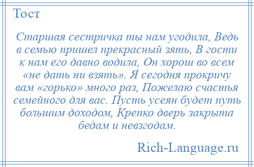 
    Старшая сестричка ты нам угодила, Ведь в семью пришел прекрасный зять, В гости к нам его давно водила, Он хорош во всем «не дать ни взять». Я сегодня прокричу вам «горько» много раз, Пожелаю счастья семейного для вас. Пусть усеян будет путь большим доходом, Крепко дверь закрыта бедам и невзгодам.