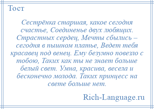 
    Сестрёнка старшая, какое сегодня счастье, Соединенье двух любящих. Страстных сердец, Мечты сбылись – сегодня в пышном платье, Ведет тебя красавец под венец. Ему безумно повезло с тобою, Таких как ты не знает больше белый свет. Умна, красива, весела и бесконечно молода. Таких принцесс на свете больше нет.