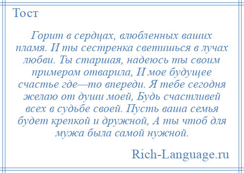 
    Горит в сердцах, влюбленных ваших пламя. И ты сестренка светишься в лучах любви. Ты старшая, надеюсь ты своим примером отварила, И мое будущее счастье где—то впереди. Я тебе сегодня желаю от души моей, Будь счастливей всех в судьбе своей. Пусть ваша семья будет крепкой и дружной, А ты чтоб для мужа была самой нужной.