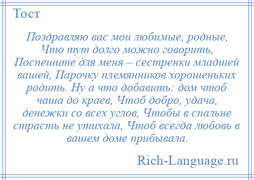 
    Поздравляю вас мои любимые, родные, Что тут долго можно говорить, Поспешите для меня – сестренки младшей вашей, Парочку племянников хорошеньких родить. Ну а что добавить: дом чтоб чаша до краев, Чтоб добро, удача, денежки со всех углов, Чтобы в спальне страсть не утихала, Чтоб всегда любовь в вашем доме прибывала.