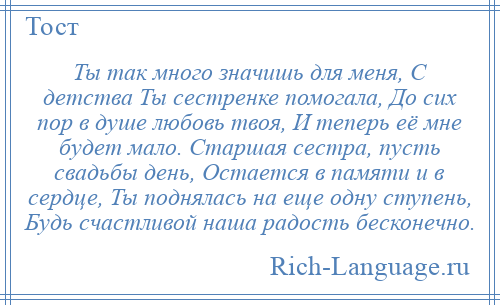 
    Ты так много значишь для меня, С детства Ты сестренке помогала, До сих пор в душе любовь твоя, И теперь её мне будет мало. Старшая сестра, пусть свадьбы день, Остается в памяти и в сердце, Ты поднялась на еще одну ступень, Будь счастливой наша радость бесконечно.