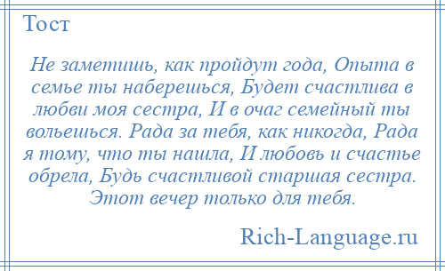 
    Не заметишь, как пройдут года, Опыта в семье ты наберешься, Будет счастлива в любви моя сестра, И в очаг семейный ты вольешься. Рада за тебя, как никогда, Рада я тому, что ты нашла, И любовь и счастье обрела, Будь счастливой старшая сестра. Этот вечер только для тебя.