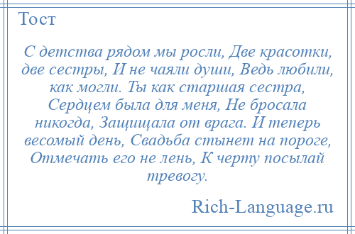 
    С детства рядом мы росли, Две красотки, две сестры, И не чаяли души, Ведь любили, как могли. Ты как старшая сестра, Сердцем была для меня, Не бросала никогда, Защищала от врага. И теперь весомый день, Свадьба стынет на пороге, Отмечать его не лень, К черту посылай тревогу.