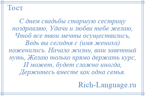 
    С днем свадьбы старшую сестрицу поздравляю, Удачи и любви тебе желаю, Чтоб все твои мечты осуществились, Ведь вы сегодня с (имя жениха) поженились. Начало жизни, ваш заветный путь, Желаю только прямо держать курс, И может, будет сложно иногда, Держитесь вместе как одна семья.