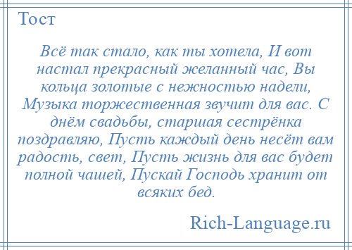 
    Всё так стало, как ты хотела, И вот настал прекрасный желанный час, Вы кольца золотые с нежностью надели, Музыка торжественная звучит для вас. С днём свадьбы, старшая сестрёнка поздравляю, Пусть каждый день несёт вам радость, свет, Пусть жизнь для вас будет полной чашей, Пускай Господь хранит от всяких бед.