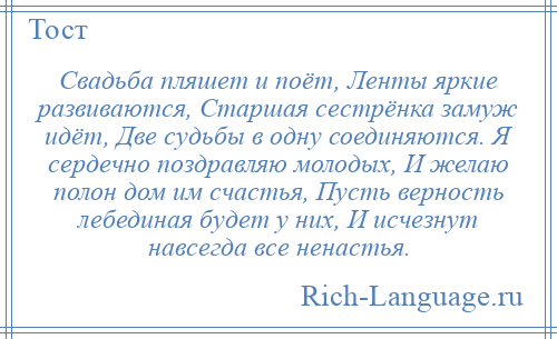 
    Свадьба пляшет и поёт, Ленты яркие развиваются, Старшая сестрёнка замуж идёт, Две судьбы в одну соединяются. Я сердечно поздравляю молодых, И желаю полон дом им счастья, Пусть верность лебединая будет у них, И исчезнут навсегда все ненастья.