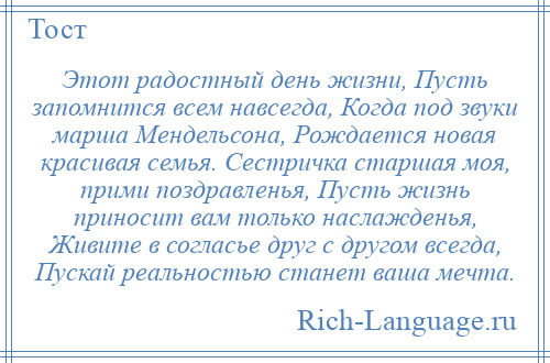 
    Этот радостный день жизни, Пусть запомнится всем навсегда, Когда под звуки марша Мендельсона, Рождается новая красивая семья. Сестричка старшая моя, прими поздравленья, Пусть жизнь приносит вам только наслажденья, Живите в согласье друг с другом всегда, Пускай реальностью станет ваша мечта.