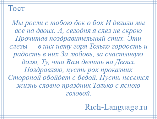 
    Мы росли с тобою бок о бок И делили мы все на двоих. А, сегодня я слез не скрою Прочитав поздравительный стих. Эти слезы — в них нету горя Только гордость и радость в них За любовь, за счастливую долю, Ту, что Вам делить на Двоих. Поздравляю, пусть рок проказник Стороной обойдет с бедой. Пусть несется жизнь словно праздник Только с ясною головой.