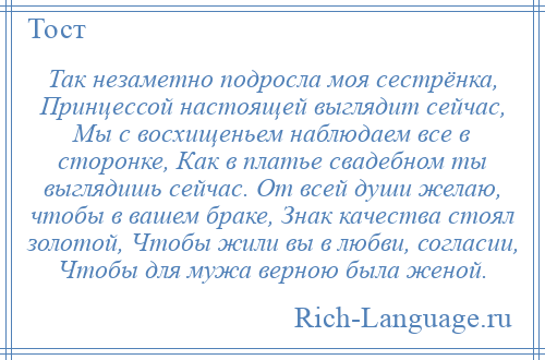 
    Так незаметно подросла моя сестрёнка, Принцессой настоящей выглядит сейчас, Мы с восхищеньем наблюдаем все в сторонке, Как в платье свадебном ты выглядишь сейчас. От всей души желаю, чтобы в вашем браке, Знак качества стоял золотой, Чтобы жили вы в любви, согласии, Чтобы для мужа верною была женой.