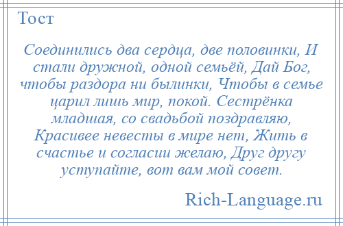 
    Соединились два сердца, две половинки, И стали дружной, одной семьёй, Дай Бог, чтобы раздора ни былинки, Чтобы в семье царил лишь мир, покой. Сестрёнка младшая, со свадьбой поздравляю, Красивее невесты в мире нет, Жить в счастье и согласии желаю, Друг другу уступайте, вот вам мой совет.