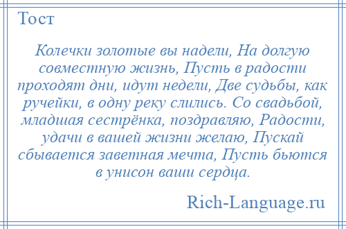 
    Колечки золотые вы надели, На долгую совместную жизнь, Пусть в радости проходят дни, идут недели, Две судьбы, как ручейки, в одну реку слились. Со свадьбой, младшая сестрёнка, поздравляю, Радости, удачи в вашей жизни желаю, Пускай сбывается заветная мечта, Пусть бьются в унисон ваши сердца.