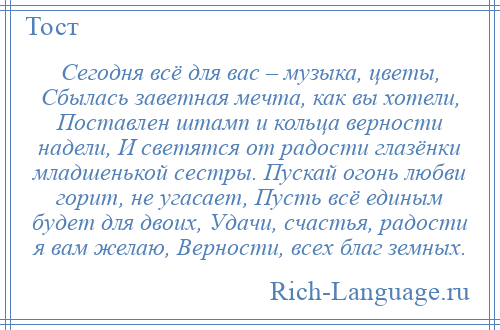 
    Сегодня всё для вас – музыка, цветы, Сбылась заветная мечта, как вы хотели, Поставлен штамп и кольца верности надели, И светятся от радости глазёнки младшенькой сестры. Пускай огонь любви горит, не угасает, Пусть всё единым будет для двоих, Удачи, счастья, радости я вам желаю, Верности, всех благ земных.