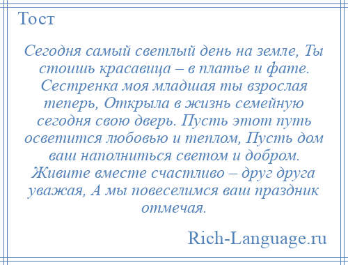 
    Сегодня самый светлый день на земле, Ты стоишь красавица – в платье и фате. Сестренка моя младшая ты взрослая теперь, Открыла в жизнь семейную сегодня свою дверь. Пусть этот путь осветится любовью и теплом, Пусть дом ваш наполниться светом и добром. Живите вместе счастливо – друг друга уважая, А мы повеселимся ваш праздник отмечая.