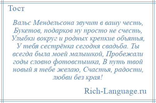 
    Вальс Мендельсона звучит в вашу честь, Букетов, подарков ну просто не счесть, Улыбки вокруг и родных крепкие объятья, У тебя сестрёнка сегодня свадьба. Ты всегда была моей малышкой, Пробежали годы словно фотовспышка, В путь твой новый я тебе желаю, Счастья, радости, любви без края!