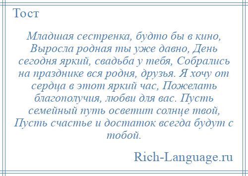 
    Младшая сестренка, будто бы в кино, Выросла родная ты уже давно, День сегодня яркий, свадьба у тебя, Собрались на празднике вся родня, друзья. Я хочу от сердца в этот яркий час, Пожелать благополучия, любви для вас. Пусть семейный путь осветит солнце твой, Пусть счастье и достаток всегда будут с тобой.