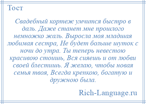 
    Свадебный кортеж умчится быстро в даль. Даже станет мне прошлого немножко жаль. Выросла моя младшая любимая сестра, Не будет больше шуток с ночи до утра. Ты теперь невестою красивою стоишь, Вся сияешь и от любви своей блестишь. Я желаю, чтобы новая семья твоя, Всегда крепкою, богатую и дружною была.