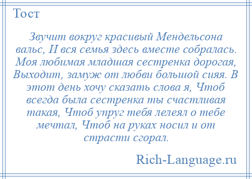 
    Звучит вокруг красивый Мендельсона вальс, И вся семья здесь вместе собралась. Моя любимая младшая сестренка дорогая, Выходит, замуж от любви большой сияя. В этот день хочу сказать слова я, Чтоб всегда была сестренка ты счастливая такая, Чтоб упруг тебя лелеял о тебе мечтал, Чтоб на руках носил и от страсти сгорал.