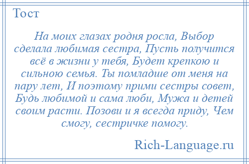 
    На моих глазах родня росла, Выбор сделала любимая сестра, Пусть получится всё в жизни у тебя, Будет крепкою и сильною семья. Ты помладше от меня на пару лет, И поэтому прими сестры совет, Будь любимой и сама люби, Мужа и детей своим расти. Позови и я всегда приду, Чем смогу, сестричке помогу.
