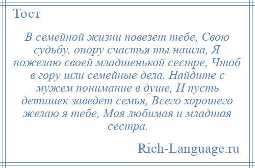 
    В семейной жизни повезет тебе, Свою судьбу, опору счастья ты нашла, Я пожелаю своей младшенькой сестре, Чтоб в гору шли семейные дела. Найдите с мужем понимание в душе, И пусть детишек заведет семья, Всего хорошего желаю я тебе, Моя любимая и младшая сестра.