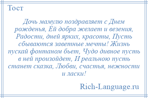
    Дочь мамулю поздравляет с Днем рожденья, Ей добра желает и везения, Радости, дней ярких, красоты, Пусть сбываются заветные мечты! Жизнь пускай фонтаном бьет, Чудо дивное пусть в ней произойдет, И реальною пусть станет сказка, Любви, счастья, нежности и ласки!