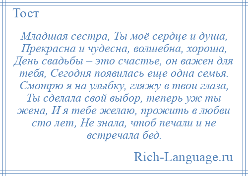 
    Младшая сестра, Ты моё сердце и душа, Прекрасна и чудесна, волшебна, хороша, День свадьбы – это счастье, он важен для тебя, Сегодня появилась еще одна семья. Смотрю я на улыбку, гляжу в твои глаза, Ты сделала свой выбор, теперь уж ты жена, И я тебе желаю, прожить в любви сто лет, Не знала, чтоб печали и не встречала бед.