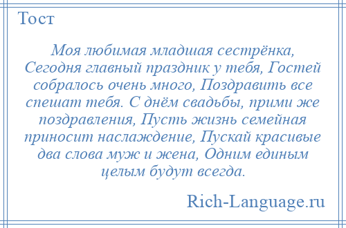 
    Моя любимая младшая сестрёнка, Сегодня главный праздник у тебя, Гостей собралось очень много, Поздравить все спешат тебя. С днём свадьбы, прими же поздравления, Пусть жизнь семейная приносит наслаждение, Пускай красивые два слова муж и жена, Одним единым целым будут всегда.