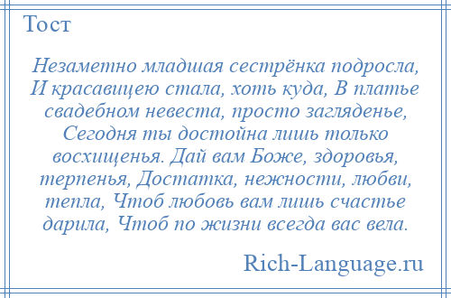 
    Незаметно младшая сестрёнка подросла, И красавицею стала, хоть куда, В платье свадебном невеста, просто загляденье, Сегодня ты достойна лишь только восхищенья. Дай вам Боже, здоровья, терпенья, Достатка, нежности, любви, тепла, Чтоб любовь вам лишь счастье дарила, Чтоб по жизни всегда вас вела.