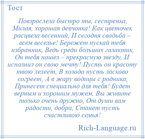 
    Повзрослела быстро ты, сестренка, Милая, хорошая девчонка! Как цветочек расцвела весенний, И сегодня свадьба – всем веселье! Бережет пускай тебя избранник, Ведь среди больших галактик, Он тебя нашел – прекрасную звезду, И исполнил он свою мечту! Пусть он красоту твою лелеет, В холода пусть ласково согреет, А в жару водицы с родника, Принесет специально для тебя! Будет верным и хорошим мужем, Вы живите только очень дружно, От души вам радости, добра, Станет пусть счастливою семья!