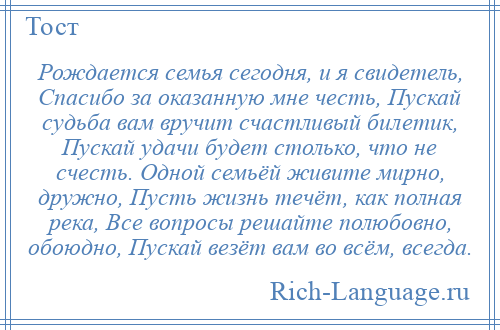 
    Рождается семья сегодня, и я свидетель, Спасибо за оказанную мне честь, Пускай судьба вам вручит счастливый билетик, Пускай удачи будет столько, что не счесть. Одной семьёй живите мирно, дружно, Пусть жизнь течёт, как полная река, Все вопросы решайте полюбовно, обоюдно, Пускай везёт вам во всём, всегда.