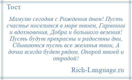 
    Мамулю сегодня с Рождения днем! Пусть счастье поселится в мире твоем, Гармонии и вдохновения, Добра и большого везения! Пусть будут прекрасны и радостны дни, Сбываются пусть все желанья твои, А дочка всегда будет рядом, Опорой твоей и отрадой!