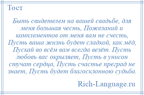 
    Быть свидетелем на вашей свадьбе, для меня большая честь, Пожеланий и комплементов от меня вам не счесть, Пусть ваша жизнь будет сладкой, как мёд, Пускай во всём вам всегда везёт. Пусть любовь вас окрыляет, Пусть в унисон стучат сердца, Пусть счастье преград не знает, Пусть будет благосклонною судьба.