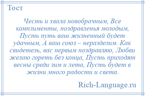 
    Честь и хвала новобрачным, Все комплименты, поздравленья молодым, Пусть путь ваш жизненный будет удачным, А ваш союз – неразделим. Как свидетель, вас первым поздравляю, Любви желаю гореть без конца, Пусть приходят весны среди зим и лета, Пусть будет в жизни много радости и света.