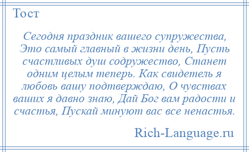 
    Сегодня праздник вашего супружества, Это самый главный в жизни день, Пусть счастливых душ содружество, Станет одним целым теперь. Как свидетель я любовь вашу подтверждаю, О чувствах ваших я давно знаю, Дай Бог вам радости и счастья, Пускай минуют вас все ненастья.