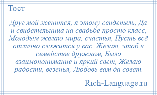 
    Друг мой женится, я этому свидетель, Да и свидетельница на свадьбе просто класс, Молодым желаю мира, счастья, Пусть всё отлично сложится у вас. Желаю, чтоб в семействе дружном, Было взаимопонимание и яркий свет, Желаю радости, везенья, Любовь вам да совет.