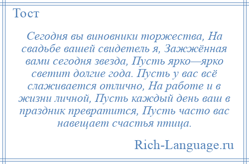 
    Сегодня вы виновники торжества, На свадьбе вашей свидетель я, Зажжённая вами сегодня звезда, Пусть ярко—ярко светит долгие года. Пусть у вас всё слаживается отлично, На работе и в жизни личной, Пусть каждый день ваш в праздник превратится, Пусть часто вас навещает счастья птица.