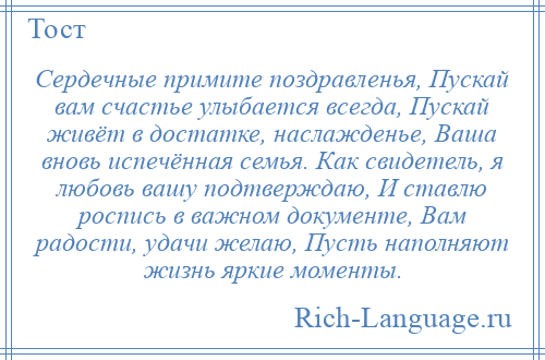 
    Сердечные примите поздравленья, Пускай вам счастье улыбается всегда, Пускай живёт в достатке, наслажденье, Ваша вновь испечённая семья. Как свидетель, я любовь вашу подтверждаю, И ставлю роспись в важном документе, Вам радости, удачи желаю, Пусть наполняют жизнь яркие моменты.