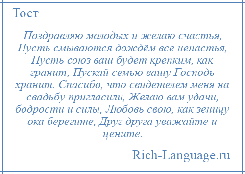 
    Поздравляю молодых и желаю счастья, Пусть смываются дождём все ненастья, Пусть союз ваш будет крепким, как гранит, Пускай семью вашу Господь хранит. Спасибо, что свидетелем меня на свадьбу пригласили, Желаю вам удачи, бодрости и силы, Любовь свою, как зеницу ока берегите, Друг друга уважайте и цените.