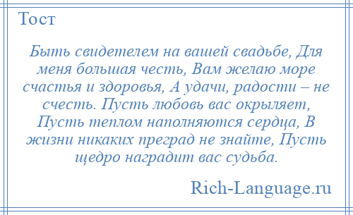 
    Быть свидетелем на вашей свадьбе, Для меня большая честь, Вам желаю море счастья и здоровья, А удачи, радости – не счесть. Пусть любовь вас окрыляет, Пусть теплом наполняются сердца, В жизни никаких преград не знайте, Пусть щедро наградит вас судьба.