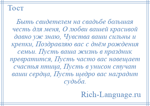 
    Быть свидетелем на свадьбе большая честь для меня, О любви вашей красивой давно уж знаю, Чувства ваши сильны и крепки, Поздравляю вас с днём рождения семьи. Пусть ваша жизнь в праздник превратится, Пусть часто вас навещает счастья птица, Пусть в унисон стучат ваши сердца, Пусть щедро вас наградит судьба.