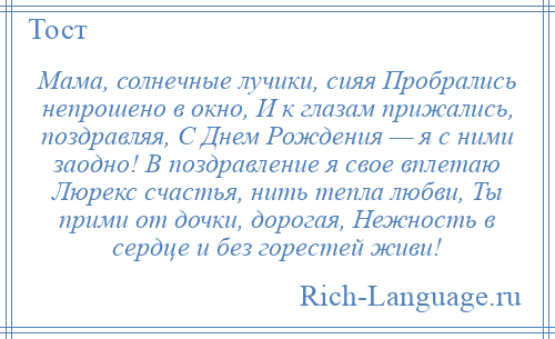 
    Мама, солнечные лучики, сияя Пробрались непрошено в окно, И к глазам прижались, поздравляя, С Днем Рождения — я с ними заодно! В поздравление я свое вплетаю Люрекс счастья, нить тепла любви, Ты прими от дочки, дорогая, Нежность в сердце и без горестей живи!