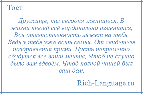 
    Дружище, ты сегодня женишься, В жизни твоей всё кардинально изменится, Вся ответственность ляжет на тебя, Ведь у тебя уже есть семья. От свидетеля поздравления прими, Пусть непременно сбудутся все ваши мечты, Чтоб не скучно было вам вдвоём, Чтоб полной чашей был ваш дом.