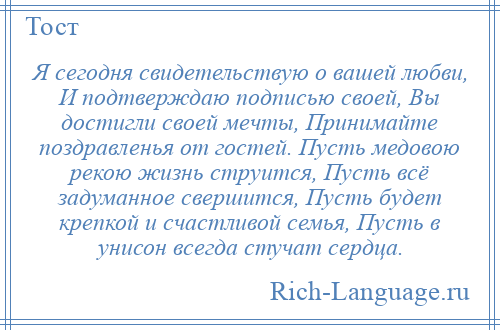 
    Я сегодня свидетельствую о вашей любви, И подтверждаю подписью своей, Вы достигли своей мечты, Принимайте поздравленья от гостей. Пусть медовою рекою жизнь струится, Пусть всё задуманное свершится, Пусть будет крепкой и счастливой семья, Пусть в унисон всегда стучат сердца.