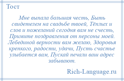 
    Мне выпала большая честь, Быть свидетелем на свадьбе твоей, Тёплых и слов и пожеланий сегодня вам не счесть, Примите поздравления от персоны моей. Лебединой верности вам желаю, Здоровья крепкого, радости, удачи, Пусть счастье улыбается вам, Пускай печали ваш адрес забывают.
