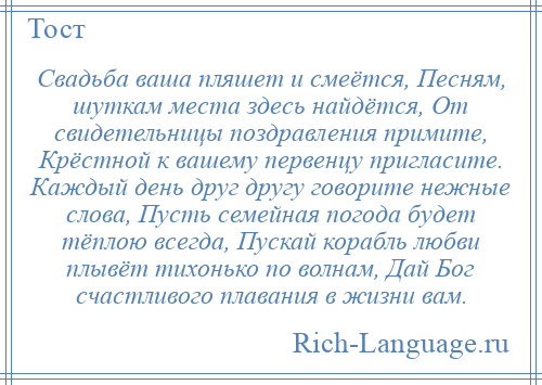 
    Свадьба ваша пляшет и смеётся, Песням, шуткам места здесь найдётся, От свидетельницы поздравления примите, Крёстной к вашему первенцу пригласите. Каждый день друг другу говорите нежные слова, Пусть семейная погода будет тёплою всегда, Пускай корабль любви плывёт тихонько по волнам, Дай Бог счастливого плавания в жизни вам.